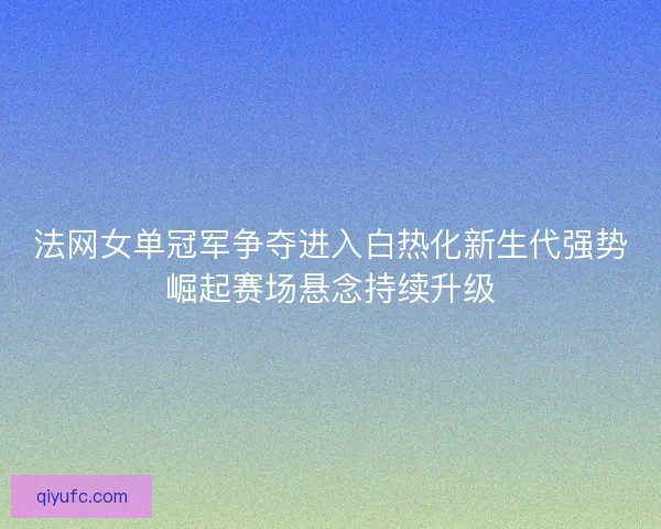 法网女单冠军争夺进入白热化新生代强势崛起赛场悬念持续升级