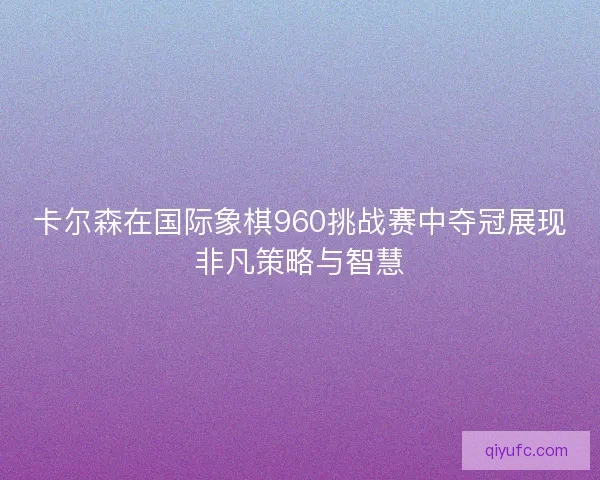卡尔森在国际象棋960挑战赛中夺冠展现非凡策略与智慧